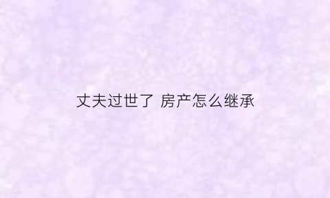 丈夫过世了房产怎么继承(丈夫死后房子的继承权)